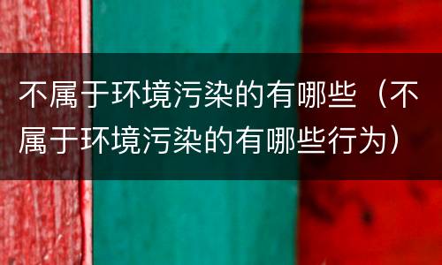 不属于环境污染的有哪些（不属于环境污染的有哪些行为）