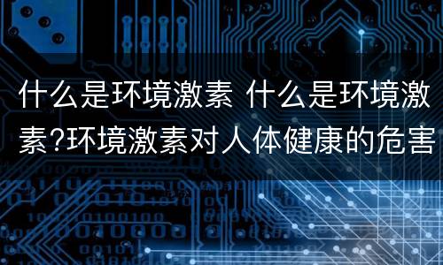 什么是环境激素 什么是环境激素?环境激素对人体健康的危害是什么?