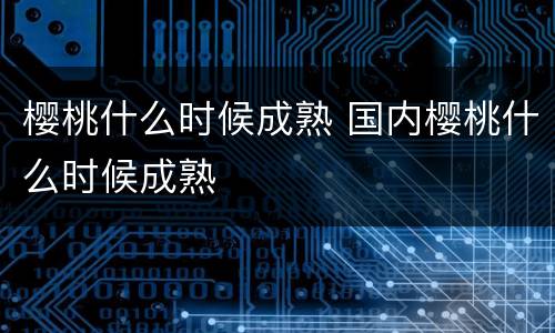 樱桃什么时候成熟 国内樱桃什么时候成熟