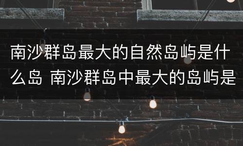 南沙群岛最大的自然岛屿是什么岛 南沙群岛中最大的岛屿是什么
