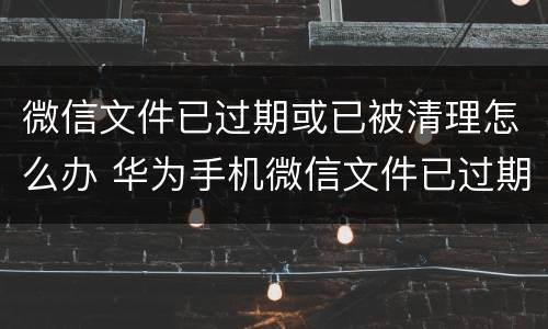 微信文件已过期或已被清理怎么办 华为手机微信文件已过期或已被清理怎么办