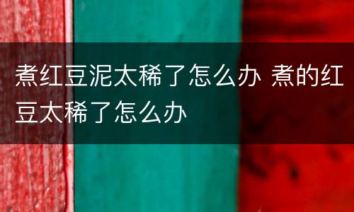 煮红豆泥太稀了怎么办 煮的红豆太稀了怎么办 煮红豆泥太稀了怎么办 煮的红豆太稀了怎么办