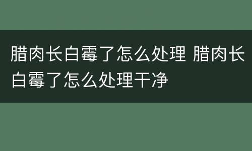 腊肉长白霉了怎么处理 腊肉长白霉了怎么处理干净