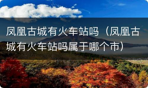 凤凰古城有火车站吗（凤凰古城有火车站吗属于哪个市）