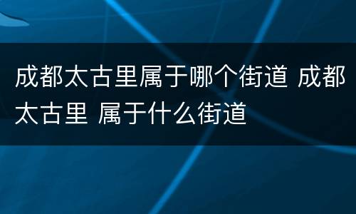 成都太古里属于哪个街道 成都太古里 属于什么街道