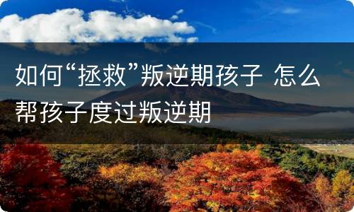 如何“拯救”叛逆期孩子 怎么帮孩子度过叛逆期