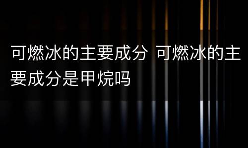 可燃冰的主要成分 可燃冰的主要成分是甲烷吗
