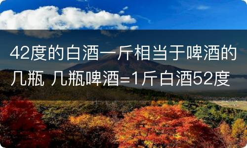 42度的白酒一斤相当于啤酒的几瓶 几瓶啤酒=1斤白酒52度