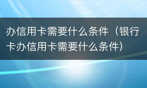 办信用卡需要什么条件（银行卡办信用卡需要什么条件）