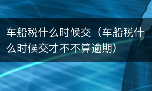 车船税什么时候交（车船税什么时候交才不不算逾期）