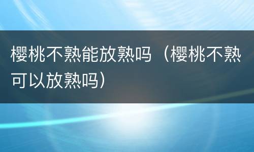 樱桃不熟能放熟吗（樱桃不熟可以放熟吗）