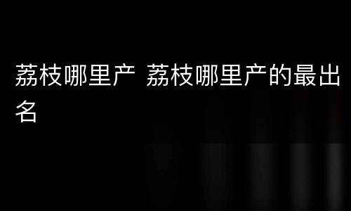 荔枝哪里产 荔枝哪里产的最出名