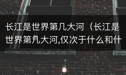 长江是世界第几大河（长江是世界第几大河,仅次于什么和什么）