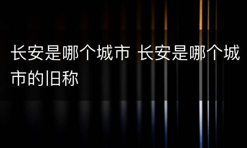 长安是哪个城市 长安是哪个城市的旧称