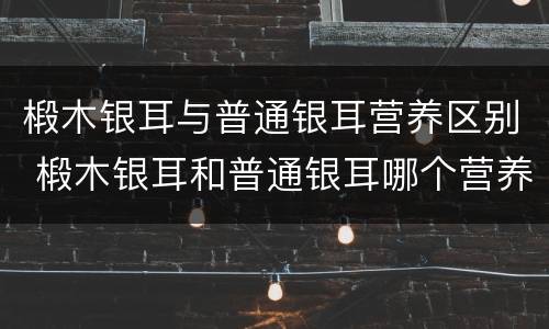 椴木银耳与普通银耳营养区别 椴木银耳和普通银耳哪个营养高