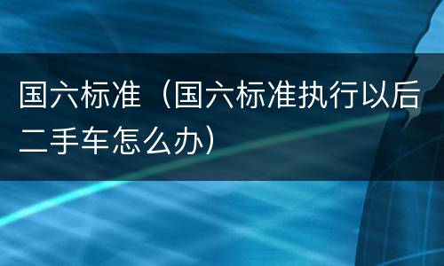 国六标准（国六标准执行以后二手车怎么办）