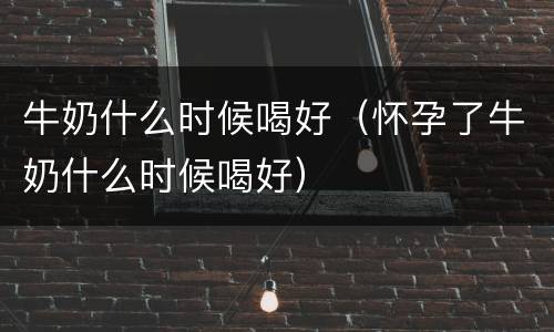 牛奶什么时候喝好（怀孕了牛奶什么时候喝好）