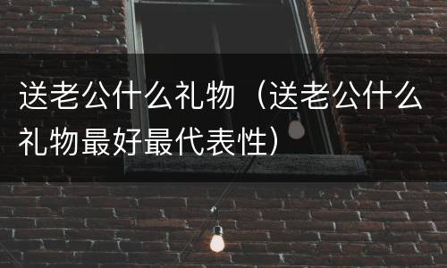 送老公什么礼物（送老公什么礼物最好最代表性）