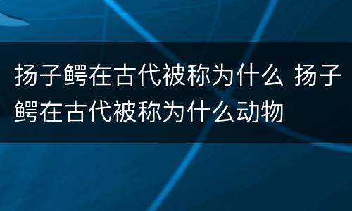 扬子鳄在古代被称为什么 扬子鳄在古代被称为什么动物