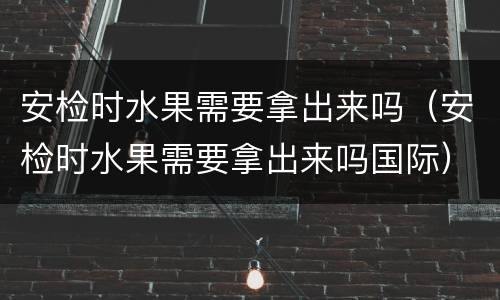 安检时水果需要拿出来吗（安检时水果需要拿出来吗国际）