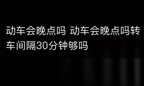 动车会晚点吗 动车会晚点吗转车间隔30分钟够吗