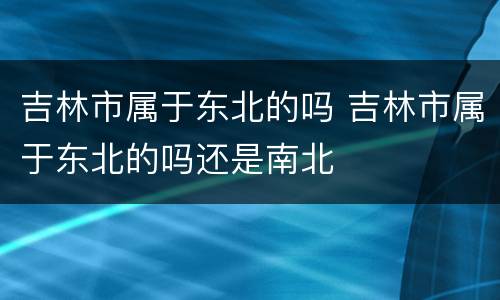 吉林市属于东北的吗 吉林市属于东北的吗还是南北