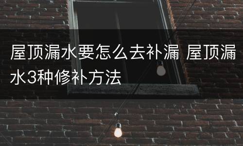 屋顶漏水要怎么去补漏 屋顶漏水3种修补方法