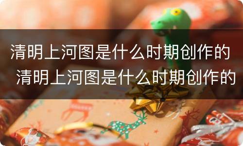 清明上河图是什么时期创作的 清明上河图是什么时期创作的
