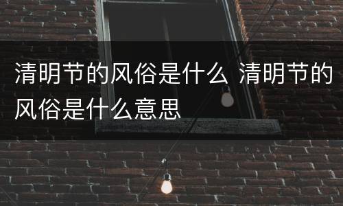 清明节的风俗是什么 清明节的风俗是什么意思