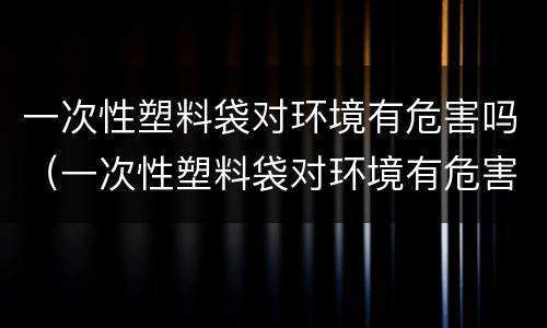 一次性塑料袋对环境有危害吗（一次性塑料袋对环境有危害吗视频）