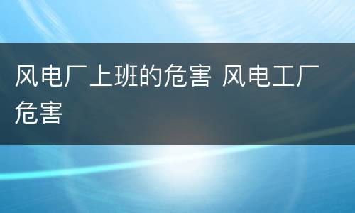 风电厂上班的危害 风电工厂 危害
