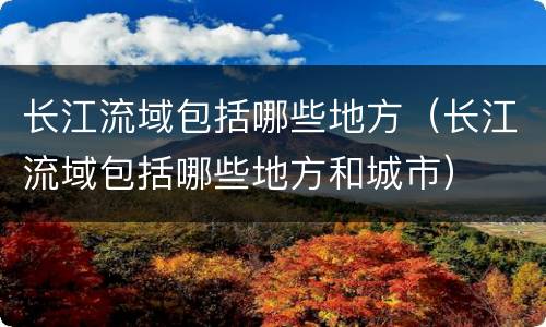 长江流域包括哪些地方（长江流域包括哪些地方和城市）