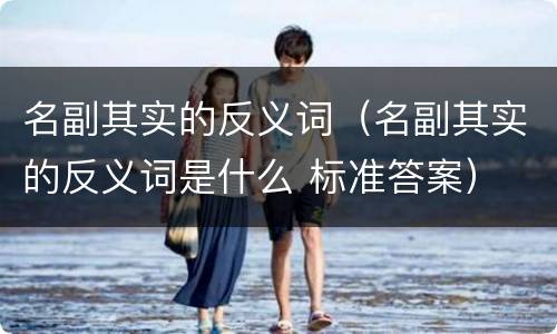 名副其实的反义词（名副其实的反义词是什么 标准答案）