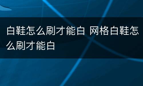 白鞋怎么刷才能白 网格白鞋怎么刷才能白