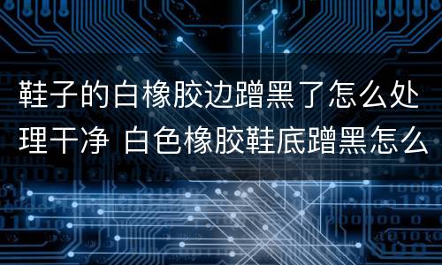 鞋子的白橡胶边蹭黑了怎么处理干净 白色橡胶鞋底蹭黑怎么去除