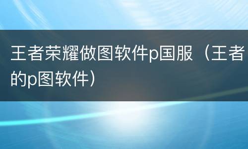 王者荣耀做图软件p国服（王者的p图软件）