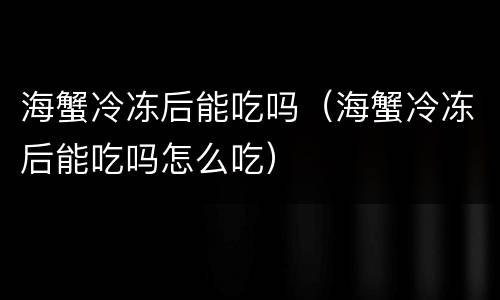 海蟹冷冻后能吃吗（海蟹冷冻后能吃吗怎么吃）