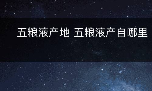 ​五粮液产地 五粮液产自哪里