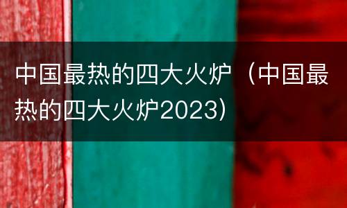 中国最热的四大火炉（中国最热的四大火炉2023）