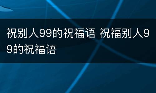 祝别人99的祝福语 祝福别人99的祝福语
