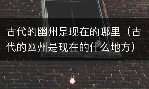 古代的幽州是现在的哪里（古代的幽州是现在的什么地方）