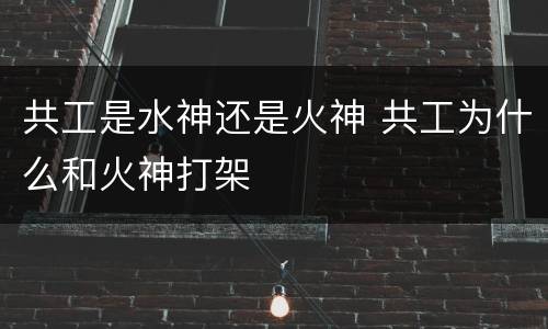 共工是水神还是火神 共工为什么和火神打架
