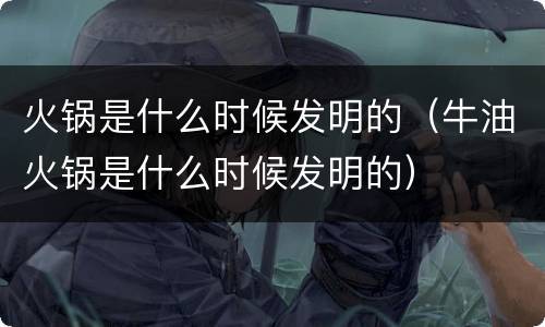 火锅是什么时候发明的（牛油火锅是什么时候发明的）