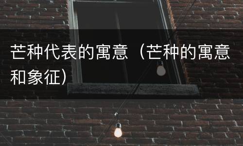 芒种代表的寓意（芒种的寓意和象征）