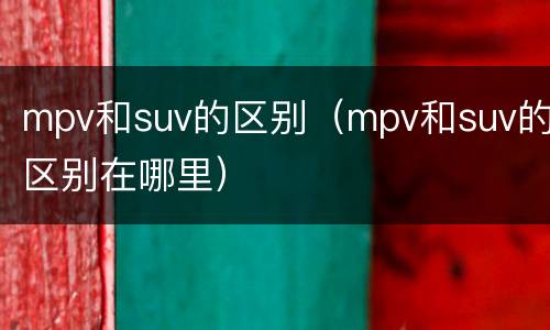 mpv和suv的区别（mpv和suv的区别在哪里）