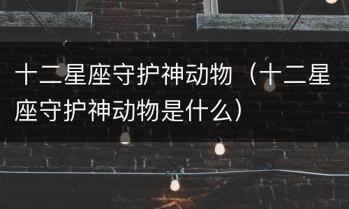 十二星座守护神动物（十二星座守护神动物是什么）