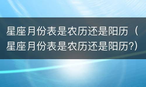 星座月份表是农历还是阳历（星座月份表是农历还是阳历?）