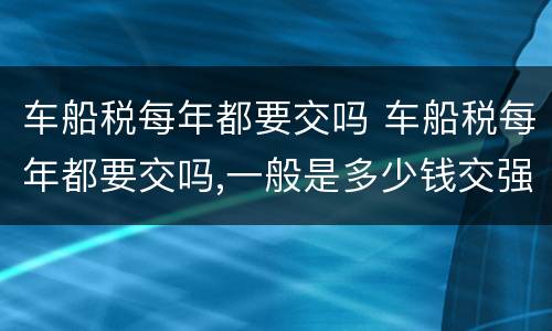 车船税每年都要交吗 车船税每年都要交吗,一般是多少钱交强险可以晚交吗