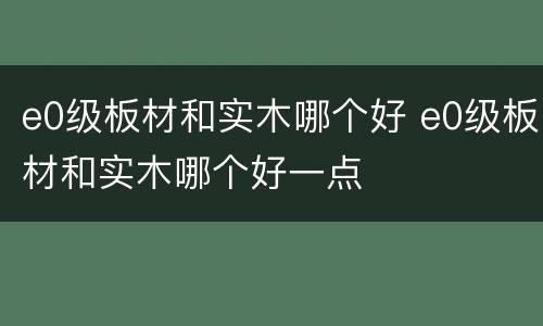 e0级板材和实木哪个好 e0级板材和实木哪个好一点