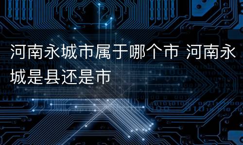 河南永城市属于哪个市 河南永城是县还是市